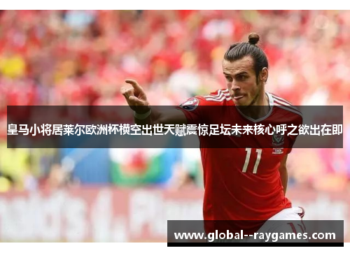 皇马小将居莱尔欧洲杯横空出世天赋震惊足坛未来核心呼之欲出在即