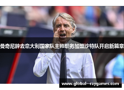 曼奇尼辞去意大利国家队主帅职务加盟沙特队开启新篇章