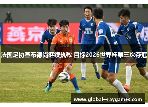 法国足协宣布德尚继续执教 目标2026世界杯第三次夺冠 法国足协宣布德尚继续执教 目标2026世界杯第三次夺冠