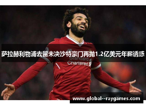 萨拉赫利物浦去留未决沙特豪门再抛1.2亿美元年薪诱惑 萨拉赫利物浦去留未决沙特豪门再抛1.2亿美元年薪诱惑